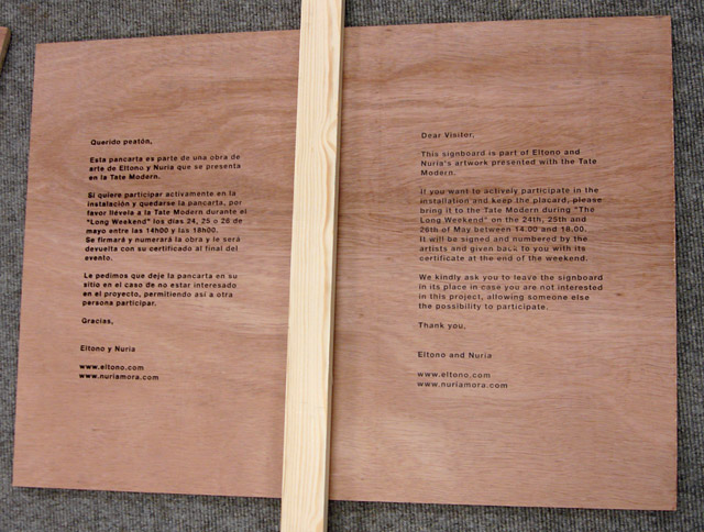 “Dear Visitor,
This signboard is part of Eltono and Nuria’s artwork presented with the Tate Modern.
If you want to actively participate in the installation and keep the placard, please bring it to the Tate Modern during “The Long Weekend” on the 24th, 25th and 26th of May between 14.00 and 18.00.
It will be signed and numbered by the
artists and given back to you with its certificate at the end of the weekend.
We kindly ask you to leave the signboard in its place in case you are not interested in this project, allowing someone else the possibility to participate.
Thank you,
Eltono and Nuria” “Dear Visitor,
This signboard is part of Eltono and Nuria’s artwork presented with the Tate Modern.
If you want to actively participate in the installation and keep the placard, please bring it to the Tate Modern during “The Long Weekend” on the 24th, 25th and 26th of May between 14.00 and 18.00.
It will be signed and numbered by the
artists and given back to you with its certificate at the end of the weekend.
We kindly ask you to leave the signboard in its place in case you are not interested in this project, allowing someone else the possibility to participate.
Thank you,
Eltono and Nuria”